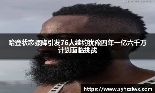 哈登状态骤降引发76人续约犹豫四年一亿六千万计划面临挑战